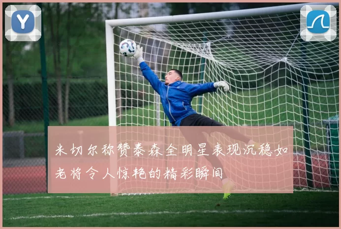 米切尔称赞泰森全明星表现沉稳如老将令人惊艳的精彩瞬间