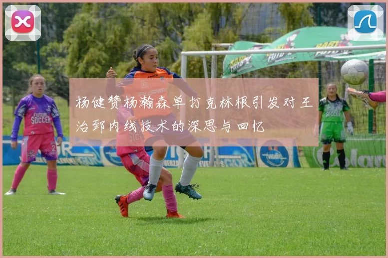 杨健赞杨瀚森单打克林根引发对王治郅内线技术的深思与回忆