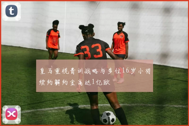 皇马重视青训战略与多位16岁小将续约解约金高达1亿欧