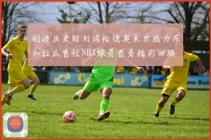 创造历史时刻诺恰德奥米尔成为尼加拉瓜首位NBA球员首秀精彩回顾