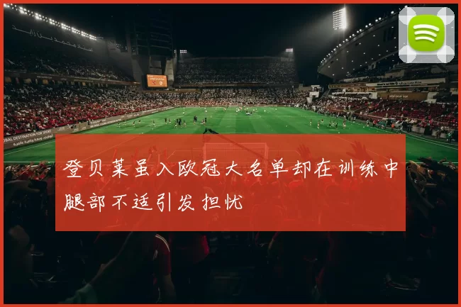 登贝莱虽入欧冠大名单却在训练中腿部不适引发担忧