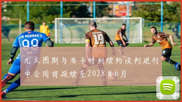 尤文图斯与洛卡特利续约谈判进行中合同将延续至2028年6月