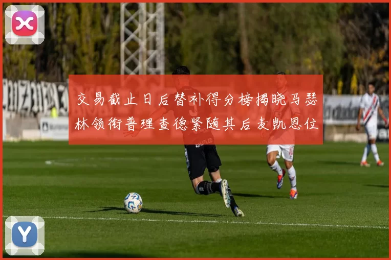 交易截止日后替补得分榜揭晓马瑟林领衔普理查德紧随其后麦凯恩位列第三