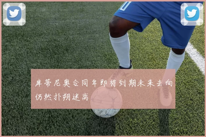 库蒂尼奥合同年即将到期未来去向仍然扑朔迷离