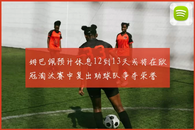 姆巴佩预计休息12到13天或将在欧冠淘汰赛中复出助球队争夺荣誉
