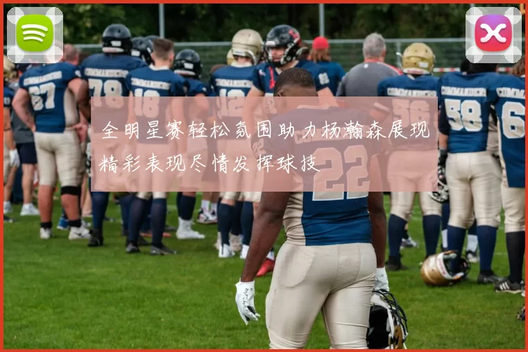 全明星赛轻松氛围助力杨瀚森展现精彩表现尽情发挥球技