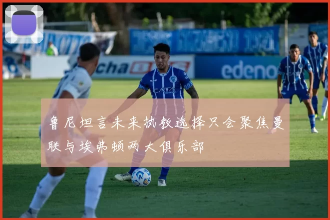 鲁尼坦言未来执教选择只会聚焦曼联与埃弗顿两大俱乐部