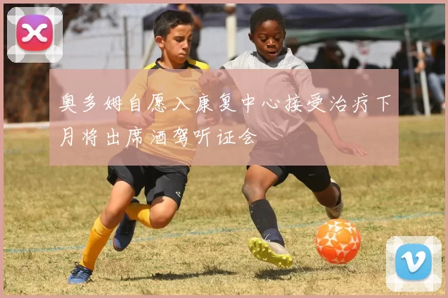 奥多姆自愿入康复中心接受治疗下月将出席酒驾听证会