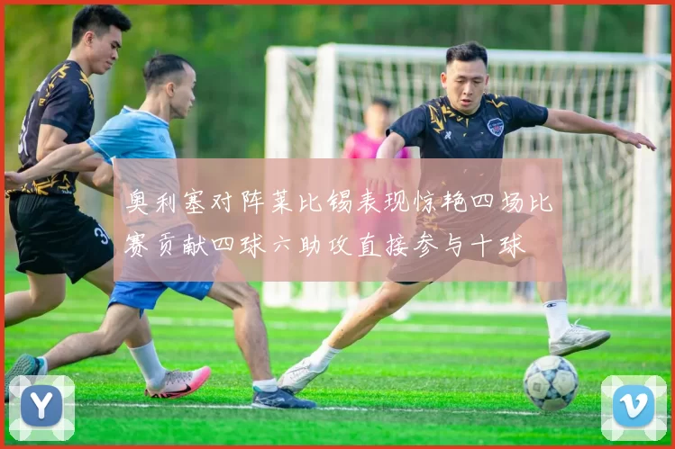 奥利塞对阵莱比锡表现惊艳四场比赛贡献四球六助攻直接参与十球