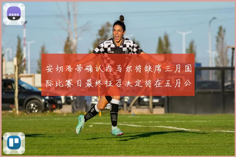 安切洛蒂确认内马尔将缺席三月国际比赛日最终征召决定将在五月公布