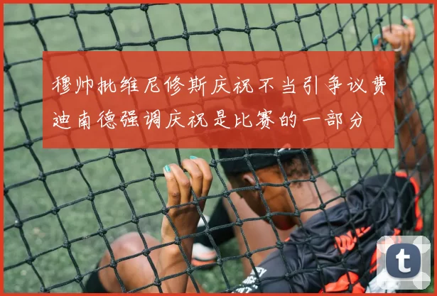 穆帅批维尼修斯庆祝不当引争议费迪南德强调庆祝是比赛的一部分