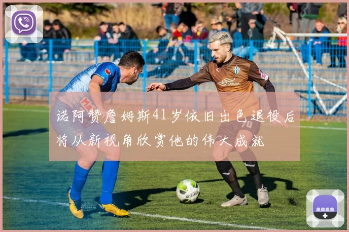 诺阿赞詹姆斯41岁依旧出色退役后将从新视角欣赏他的伟大成就