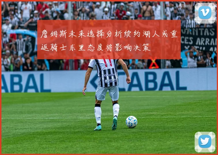 詹姆斯未来选择分析续约湖人或重返骑士东里态度将影响决策