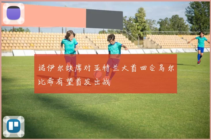 诺伊尔缺席对亚特兰大首回合乌尔比希有望首发出战