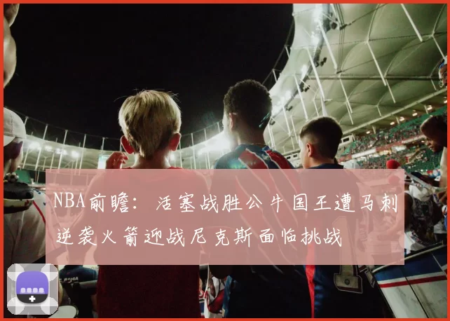 NBA前瞻：活塞战胜公牛国王遭马刺逆袭火箭迎战尼克斯面临挑战