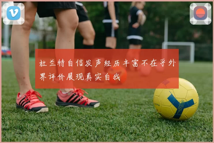 杜兰特自信发声经历丰富不在乎外界评价展现真实自我