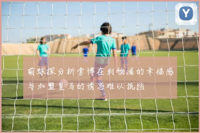 前球探分析索博在利物浦的幸福感与加盟皇马的诱惑难以抵挡