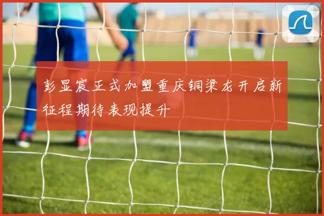 彭显宸正式加盟重庆铜梁龙开启新征程期待表现提升