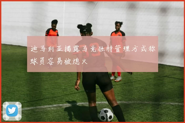 迪马利亚揭露马竞独特管理方式称球员容易被熄火