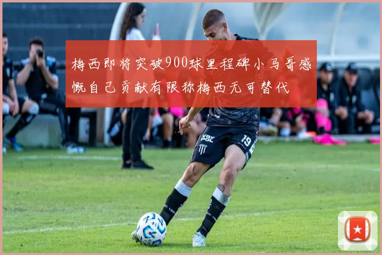 梅西即将突破900球里程碑小马哥感慨自己贡献有限称梅西无可替代