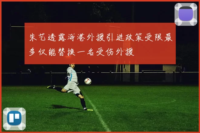 朱艺透露海港外援引进政策受限最多仅能替换一名受伤外援