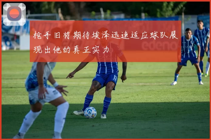 枪手旧将期待埃泽迅速适应球队展现出他的真正实力