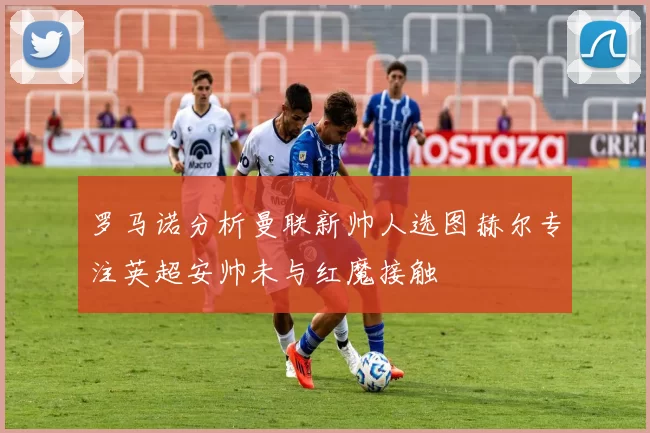 罗马诺分析曼联新帅人选图赫尔专注英超安帅未与红魔接触