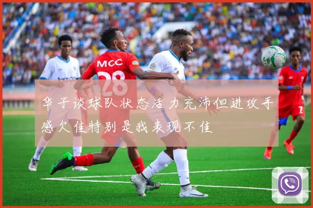 华子谈球队状态活力充沛但进攻手感欠佳特别是我表现不佳