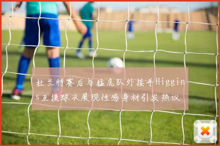 杜兰特赛后与猛虎队外接手Higgins互换球衣展现性感身材引发热议