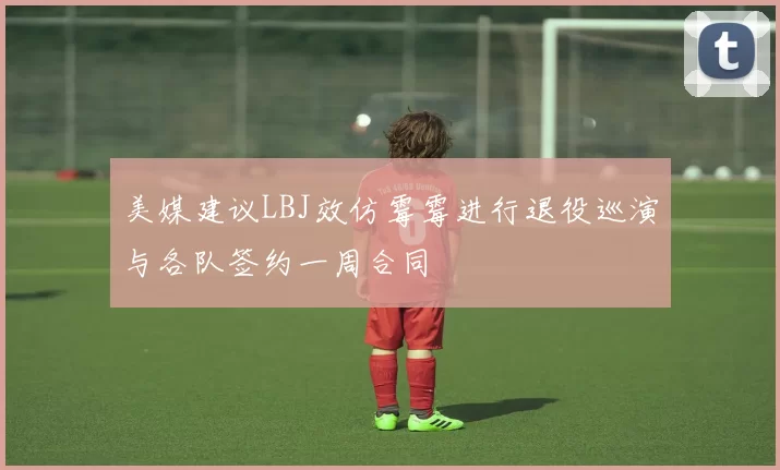 美媒建议LBJ效仿霉霉进行退役巡演与各队签约一周合同