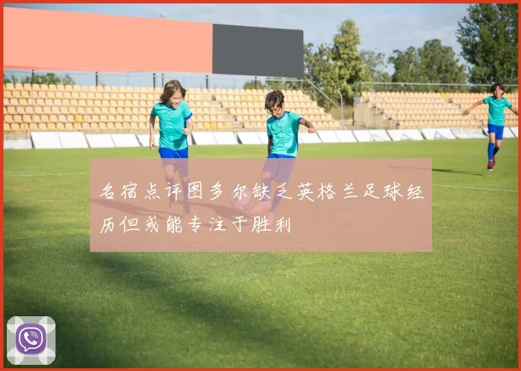 名宿点评图多尔缺乏英格兰足球经历但或能专注于胜利